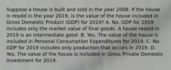 Suppose a house is built and sold in the year 2008. If the house is resold in the year 2019, is the value of the house included in Gross Domestic Product (GDP) for 2019? A. No. GDP for 2019 includes only the market value of final goods. A house resold in 2019 is an intermediate good. B. Yes. The value of the house is included in Personal Consumption Expenditures for 2019. C. No. GDP for 2019 includes only production that occurs in 2019. D. Yes. The value of the house is included in Gross Private Domestic Investment for 2019.