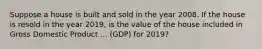 Suppose a house is built and sold in the year 2008. If the house is resold in the year​ 2019, is the value of the house included in Gross Domestic Product ... ​(GDP) for​ 2019?