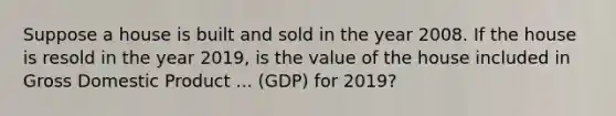 Suppose a house is built and sold in the year 2008. If the house is resold in the year​ 2019, is the value of the house included in Gross Domestic Product ... ​(GDP) for​ 2019?