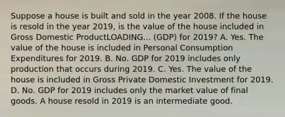 Suppose a house is built and sold in the year 2008. If the house is resold in the year​ 2019, is the value of the house included in Gross Domestic ProductLOADING... ​(GDP) for​ 2019? A. Yes. The value of the house is included in Personal Consumption Expenditures for 2019. B. No. GDP for 2019 includes only production that occurs during 2019. C. Yes. The value of the house is included in Gross Private Domestic Investment for 2019. D. No. GDP for 2019 includes only the market value of final goods. A house resold in 2019 is an intermediate good.