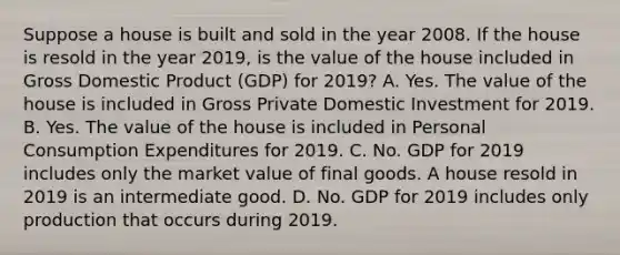 Suppose a house is built and sold in the year 2008. If the house is resold in the year​ 2019, is the value of the house included in Gross Domestic Product ​(GDP) for​ 2019? A. Yes. The value of the house is included in Gross Private Domestic Investment for 2019. B. Yes. The value of the house is included in Personal Consumption Expenditures for 2019. C. No. GDP for 2019 includes only the market value of final goods. A house resold in 2019 is an intermediate good. D. No. GDP for 2019 includes only production that occurs during 2019.