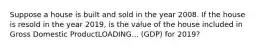 Suppose a house is built and sold in the year 2008. If the house is resold in the year​ 2019, is the value of the house included in Gross Domestic ProductLOADING... ​(GDP) for​ 2019?