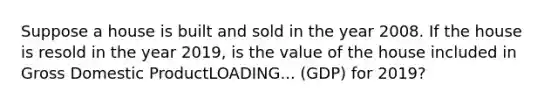 Suppose a house is built and sold in the year 2008. If the house is resold in the year​ 2019, is the value of the house included in Gross Domestic ProductLOADING... ​(GDP) for​ 2019?