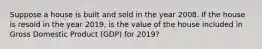 Suppose a house is built and sold in the year 2008. If the house is resold in the year 2019, is the value of the house included in Gross Domestic Product (GDP) for 2019?