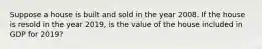 Suppose a house is built and sold in the year 2008. If the house is resold in the year 2019, is the value of the house included in GDP for 2019?