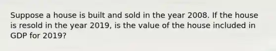 Suppose a house is built and sold in the year 2008. If the house is resold in the year 2019, is the value of the house included in GDP for 2019?