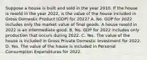 Suppose a house is built and sold in the year 2010. If the house is resold in the year​ 2022, is the value of the house included in Gross Domestic Product (GDP) for​ 2022? A. No. GDP for 2022 includes only the market value of final goods. A house resold in 2022 is an intermediate good. B. No. GDP for 2022 includes only production that occurs during 2022. C. Yes. The value of the house is included in Gross Private Domestic Investment for 2022. D. Yes. The value of the house is included in Personal Consumption Expenditures for 2022.