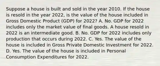 Suppose a house is built and sold in the year 2010. If the house is resold in the year​ 2022, is the value of the house included in Gross Domestic Product (GDP) for​ 2022? A. No. GDP for 2022 includes only the market value of final goods. A house resold in 2022 is an intermediate good. B. No. GDP for 2022 includes only production that occurs during 2022. C. Yes. The value of the house is included in Gross Private Domestic Investment for 2022. D. Yes. The value of the house is included in Personal Consumption Expenditures for 2022.