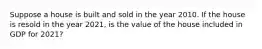 Suppose a house is built and sold in the year 2010. If the house is resold in the year 2021, is the value of the house included in GDP for 2021?