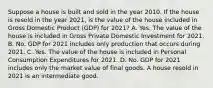 Suppose a house is built and sold in the year 2010. If the house is resold in the year​ 2021, is the value of the house included in Gross Domestic Product ​(GDP) for​ 2021? A. Yes. The value of the house is included in Gross Private Domestic Investment for 2021. B. No. GDP for 2021 includes only production that occurs during 2021. C. Yes. The value of the house is included in Personal Consumption Expenditures for 2021. D. No. GDP for 2021 includes only the market value of final goods. A house resold in 2021 is an intermediate good.