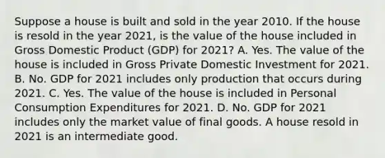 Suppose a house is built and sold in the year 2010. If the house is resold in the year​ 2021, is the value of the house included in Gross Domestic Product ​(GDP) for​ 2021? A. Yes. The value of the house is included in Gross Private Domestic Investment for 2021. B. No. GDP for 2021 includes only production that occurs during 2021. C. Yes. The value of the house is included in Personal Consumption Expenditures for 2021. D. No. GDP for 2021 includes only the market value of final goods. A house resold in 2021 is an intermediate good.