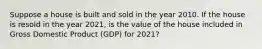 Suppose a house is built and sold in the year 2010. If the house is resold in the year​ 2021, is the value of the house included in Gross Domestic Product ​(GDP) for​ 2021?