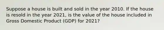 Suppose a house is built and sold in the year 2010. If the house is resold in the year​ 2021, is the value of the house included in Gross Domestic Product ​(GDP) for​ 2021?