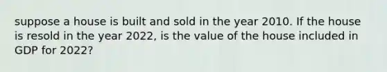 suppose a house is built and sold in the year 2010. If the house is resold in the year 2022, is the value of the house included in GDP for 2022?