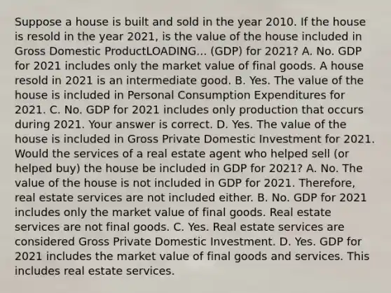 Suppose a house is built and sold in the year 2010. If the house is resold in the year​ 2021, is the value of the house included in Gross Domestic ProductLOADING... ​(GDP) for​ 2021? A. No. GDP for 2021 includes only the market value of final goods. A house resold in 2021 is an intermediate good. B. Yes. The value of the house is included in Personal Consumption Expenditures for 2021. C. No. GDP for 2021 includes only production that occurs during 2021. Your answer is correct. D. Yes. The value of the house is included in Gross Private Domestic Investment for 2021. Would the services of a real estate agent who helped sell​ (or helped​ buy) the house be included in GDP for​ 2021? A. No. The value of the house is not included in GDP for 2021.​ Therefore, real estate services are not included either. B. No. GDP for 2021 includes only the market value of final goods. Real estate services are not final goods. C. Yes. Real estate services are considered Gross Private Domestic Investment. D. Yes. GDP for 2021 includes the market value of final goods and services. This includes real estate services.