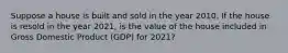 Suppose a house is built and sold in the year 2010. If the house is resold in the year​ 2021, is the value of the house included in Gross Domestic Product (GDP) for​ 2021?