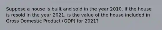 Suppose a house is built and sold in the year 2010. If the house is resold in the year​ 2021, is the value of the house included in Gross Domestic Product (GDP) for​ 2021?