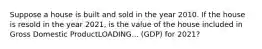 Suppose a house is built and sold in the year 2010. If the house is resold in the year​ 2021, is the value of the house included in Gross Domestic ProductLOADING... ​(GDP) for​ 2021?