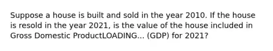 Suppose a house is built and sold in the year 2010. If the house is resold in the year​ 2021, is the value of the house included in Gross Domestic ProductLOADING... ​(GDP) for​ 2021?