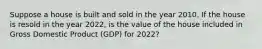 Suppose a house is built and sold in the year 2010. If the house is resold in the year​ 2022, is the value of the house included in Gross Domestic Product ​(GDP) for​ 2022?