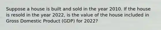 Suppose a house is built and sold in the year 2010. If the house is resold in the year​ 2022, is the value of the house included in Gross Domestic Product ​(GDP) for​ 2022?