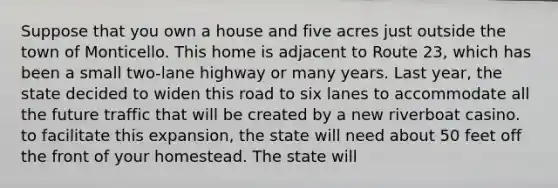 Suppose that you own a house and five acres just outside the town of Monticello. This home is adjacent to Route 23, which has been a small two-lane highway or many years. Last year, the state decided to widen this road to six lanes to accommodate all the future traffic that will be created by a new riverboat casino. to facilitate this expansion, the state will need about 50 feet off the front of your homestead. The state will