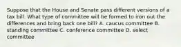 Suppose that the House and Senate pass different versions of a tax bill. What type of committee will be formed to iron out the differences and bring back one bill? A. caucus committee B. standing committee C. conference committee D. select committee