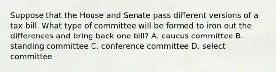 Suppose that the House and Senate pass different versions of a tax bill. What type of committee will be formed to iron out the differences and bring back one bill? A. caucus committee B. standing committee C. conference committee D. select committee