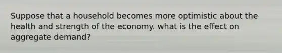 Suppose that a household becomes more optimistic about the health and strength of the economy. what is the effect on aggregate demand?