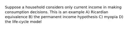 Suppose a household considers only current income in making consumption decisions. This is an example A) Ricardian equivalence B) the permanent income hypothesis C) myopia D) the life-cycle model