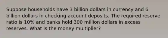 Suppose households have 3 billion dollars in currency and 6 billion dollars in checking account deposits. The required reserve ratio is 10% and banks hold 300 million dollars in excess reserves. What is the money multiplier?