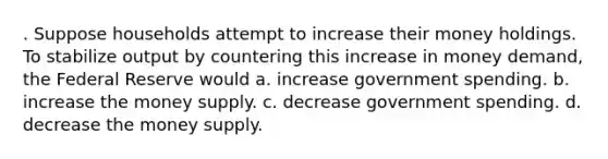 . Suppose households attempt to increase their money holdings. To stabilize output by countering this increase in money demand, the Federal Reserve would a. increase government spending. b. increase the money supply. c. decrease government spending. d. decrease the money supply.