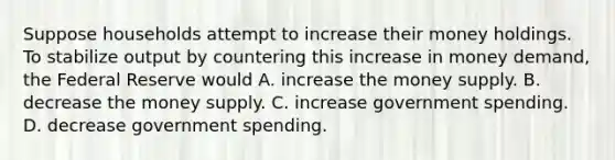 Suppose households attempt to increase their money holdings. To stabilize output by countering this increase in money demand, the Federal Reserve would A. increase the money supply. B. decrease the money supply. C. increase government spending. D. decrease government spending.