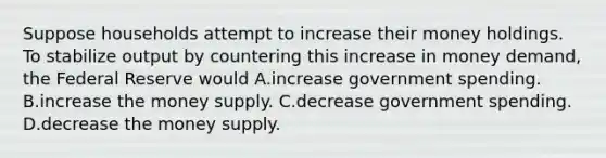 Suppose households attempt to increase their money holdings. To stabilize output by countering this increase in money demand, the Federal Reserve would A.increase government spending. B.increase the money supply. C.decrease government spending. D.decrease the money supply.