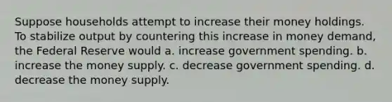 Suppose households attempt to increase their money holdings. To stabilize output by countering this increase in money demand, the Federal Reserve would a. increase government spending. b. increase the money supply. c. decrease government spending. d. decrease the money supply.