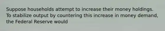 Suppose households attempt to increase their money holdings. To stabilize output by countering this increase in money demand, the Federal Reserve would