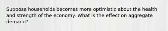Suppose households becomes more optimistic about the health and strength of the economy. What is the effect on aggregate demand?
