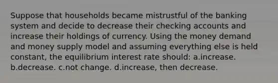 Suppose that households became mistrustful of the banking system and decide to decrease their checking accounts and increase their holdings of currency. Using the money demand and money supply model and assuming everything else is held constant, the equilibrium interest rate should: a.increase. b.decrease. c.not change. d.increase, then decrease.