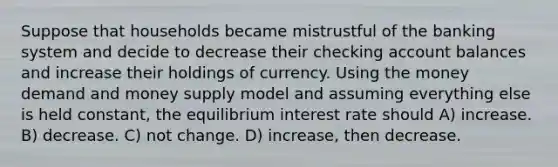 Suppose that households became mistrustful of the banking system and decide to decrease their checking account balances and increase their holdings of currency. Using the money demand and money supply model and assuming everything else is held constant, the equilibrium interest rate should A) increase. B) decrease. C) not change. D) increase, then decrease.