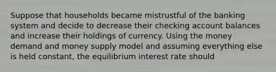 Suppose that households became mistrustful of the banking system and decide to decrease their checking account balances and increase their holdings of currency. Using the money demand and money supply model and assuming everything else is held constant, the equilibrium interest rate should