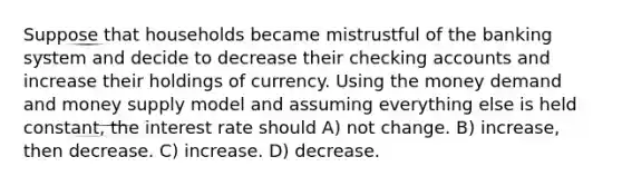 Suppose that households became mistrustful of the banking system and decide to decrease their checking accounts and increase their holdings of currency. Using the money demand and money supply model and assuming everything else is held constant, the interest rate should A) not change. B) increase, then decrease. C) increase. D) decrease.