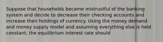 Suppose that households became mistrustful of the banking system and decide to decrease their checking accounts and increase their holdings of currency. Using the money demand and money supply model and assuming everything else is held constant, the equilibrium interest rate should