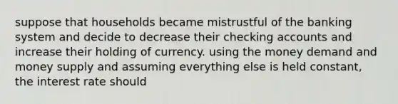 suppose that households became mistrustful of the banking system and decide to decrease their checking accounts and increase their holding of currency. using the money demand and money supply and assuming everything else is held constant, the interest rate should