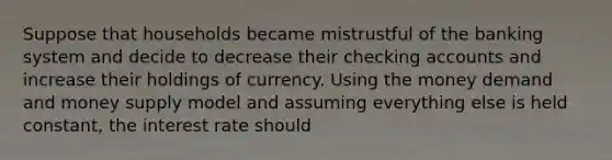 Suppose that households became mistrustful of the banking system and decide to decrease their checking accounts and increase their holdings of currency. Using the money demand and money supply model and assuming everything else is held constant, the interest rate should