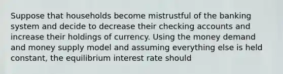 Suppose that households become mistrustful of the banking system and decide to decrease their checking accounts and increase their holdings of currency. Using the money demand and money supply model and assuming everything else is held constant, the equilibrium interest rate should