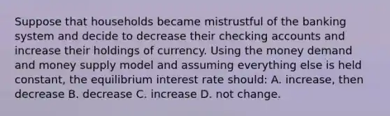 Suppose that households became mistrustful of the banking system and decide to decrease their checking accounts and increase their holdings of currency. Using the money demand and money supply model and assuming everything else is held constant, the equilibrium interest rate should: A. increase, then decrease B. decrease C. increase D. not change.