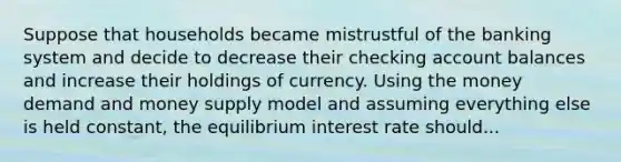 Suppose that households became mistrustful of the banking system and decide to decrease their checking account balances and increase their holdings of currency. Using the money demand and money supply model and assuming everything else is held​ constant, the equilibrium interest rate should...