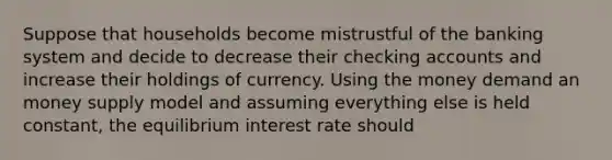 Suppose that households become mistrustful of the banking system and decide to decrease their checking accounts and increase their holdings of currency. Using the money demand an money supply model and assuming everything else is held constant, the equilibrium interest rate should