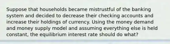 Suppose that households became mistrustful of the banking system and decided to decrease their checking accounts and increase their holdings of currency. Using the money demand and money supply model and assuming everything else is held constant, the equilibrium interest rate should do what?