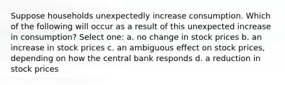 Suppose households unexpectedly increase consumption. Which of the following will occur as a result of this unexpected increase in consumption? Select one: a. no change in stock prices b. an increase in stock prices c. an ambiguous effect on stock prices, depending on how the central bank responds d. a reduction in stock prices